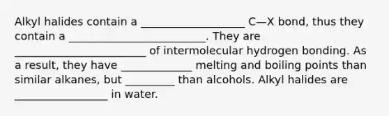 Alkyl halides contain a ___________________ C—X bond, thus they contain a _________________________. They are ________________________ of intermolecular hydrogen bonding. As a result, they have _____________ melting and boiling points than similar alkanes, but _________ than alcohols. Alkyl halides are _________________ in water.