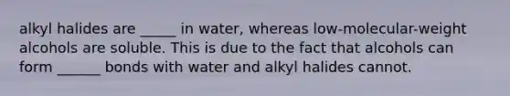 alkyl halides are _____ in water, whereas low-molecular-weight alcohols are soluble. This is due to the fact that alcohols can form ______ bonds with water and alkyl halides cannot.