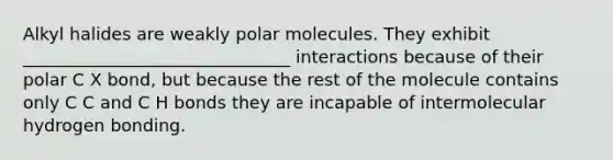 Alkyl halides are weakly polar molecules. They exhibit _______________________________ interactions because of their polar C X bond, but because the rest of the molecule contains only C C and C H bonds they are incapable of intermolecular hydrogen bonding.