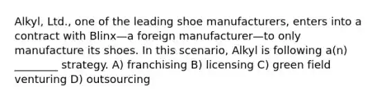 Alkyl, Ltd., one of the leading shoe manufacturers, enters into a contract with Blinx—a foreign manufacturer—to only manufacture its shoes. In this scenario, Alkyl is following a(n) ________ strategy. A) franchising B) licensing C) green field venturing D) outsourcing