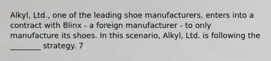 Alkyl, Ltd., one of the leading shoe manufacturers, enters into a contract with Blinx - a foreign manufacturer - to only manufacture its shoes. In this scenario, Alkyl, Ltd. is following the ________ strategy. 7