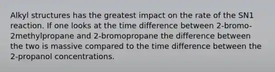 Alkyl structures has the greatest impact on the rate of the SN1 reaction. If one looks at the time difference between 2-bromo-2methylpropane and 2-bromopropane the difference between the two is massive compared to the time difference between the 2-propanol concentrations.