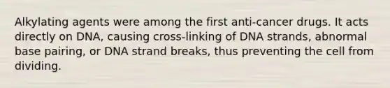 Alkylating agents were among the first anti-cancer drugs. It acts directly on DNA, causing cross-linking of DNA strands, abnormal base pairing, or DNA strand breaks, thus preventing the cell from dividing.