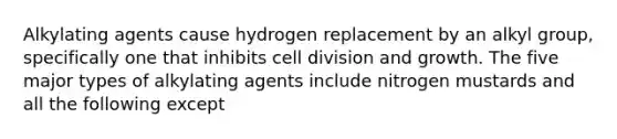 Alkylating agents cause hydrogen replacement by an alkyl group, specifically one that inhibits cell division and growth. The five major types of alkylating agents include nitrogen mustards and all the following except