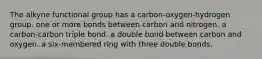 The alkyne functional group has a carbon-oxygen-hydrogen group. one or more bonds between carbon and nitrogen. a carbon-carbon triple bond. a double bond between carbon and oxygen. a six-membered ring with three double bonds.