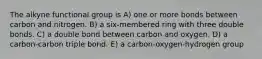 The alkyne functional group is A) one or more bonds between carbon and nitrogen. B) a six-membered ring with three double bonds. C) a double bond between carbon and oxygen. D) a carbon-carbon triple bond. E) a carbon-oxygen-hydrogen group