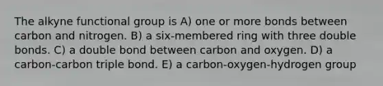 The alkyne functional group is A) one or more bonds between carbon and nitrogen. B) a six-membered ring with three double bonds. C) a double bond between carbon and oxygen. D) a carbon-carbon triple bond. E) a carbon-oxygen-hydrogen group