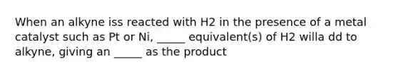 When an alkyne iss reacted with H2 in the presence of a metal catalyst such as Pt or Ni, _____ equivalent(s) of H2 willa dd to alkyne, giving an _____ as the product