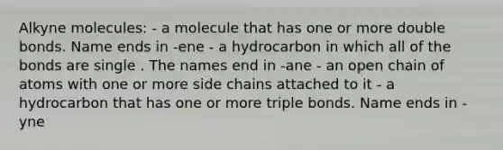 Alkyne molecules: - a molecule that has one or more double bonds. Name ends in -ene - a hydrocarbon in which all of the bonds are single . The names end in -ane - an open chain of atoms with one or more side chains attached to it - a hydrocarbon that has one or more triple bonds. Name ends in -yne