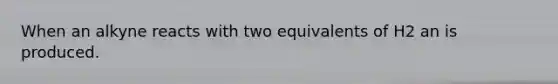 When an alkyne reacts with two equivalents of H2 an is produced.