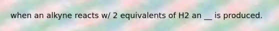 when an alkyne reacts w/ 2 equivalents of H2 an __ is produced.