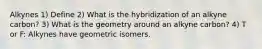 Alkynes 1) Define 2) What is the hybridization of an alkyne carbon? 3) What is the geometry around an alkyne carbon? 4) T or F: Alkynes have geometric isomers.