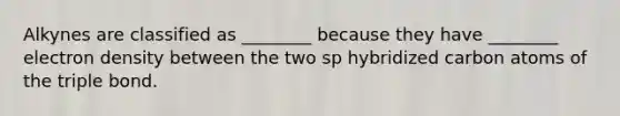 Alkynes are classified as ________ because they have ________ electron density between the two sp hybridized carbon atoms of the triple bond.