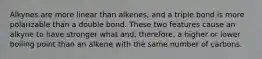 Alkynes are more linear than alkenes, and a triple bond is more polarizable than a double bond. These two features cause an alkyne to have stronger what and, therefore, a higher or lower boiling point than an alkene with the same number of carbons.