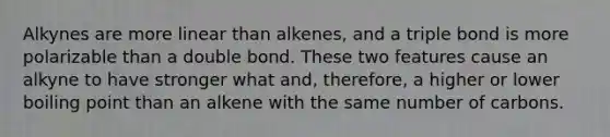 Alkynes are more linear than alkenes, and a triple bond is more polarizable than a double bond. These two features cause an alkyne to have stronger what and, therefore, a higher or lower boiling point than an alkene with the same number of carbons.