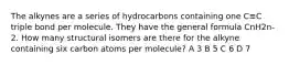 The alkynes are a series of hydrocarbons containing one C≡C triple bond per molecule. They have the general formula CnH2n-2. How many structural isomers are there for the alkyne containing six carbon atoms per molecule? A 3 B 5 C 6 D 7