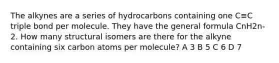 The alkynes are a series of hydrocarbons containing one C≡C triple bond per molecule. They have the general formula CnH2n-2. How many structural isomers are there for the alkyne containing six carbon atoms per molecule? A 3 B 5 C 6 D 7