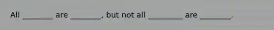 All ________ are ________, but not all _________ are ________.