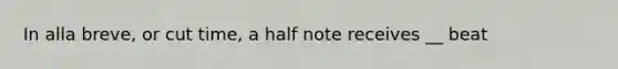 In alla breve, or cut time, a half note receives __ beat