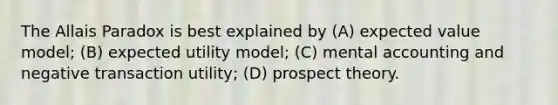 The Allais Paradox is best explained by (A) expected value model; (B) expected utility model; (C) mental accounting and negative transaction utility; (D) prospect theory.