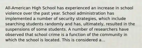 All-American High School has experienced an increase in school violence over the past year. School administration has implemented a number of security strategies, which include searching students randomly and has, ultimately, resulted in the suspensions of some students. A number of researchers have observed that school crime is a function of the community in which the school is located. This is considered a...