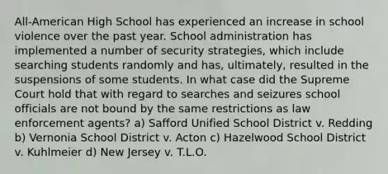 All-American High School has experienced an increase in school violence over the past year. School administration has implemented a number of security strategies, which include searching students randomly and has, ultimately, resulted in the suspensions of some students. In what case did the Supreme Court hold that with regard to searches and seizures school officials are not bound by the same restrictions as law enforcement agents? a) Safford Unified School District v. Redding b) Vernonia School District v. Acton c) Hazelwood School District v. Kuhlmeier d) New Jersey v. T.L.O.