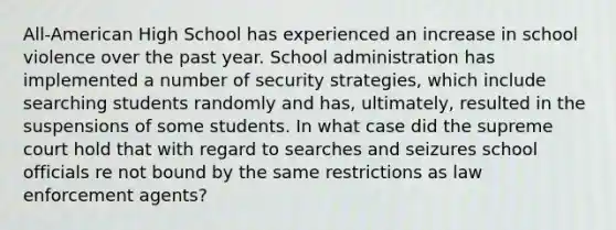 All-American High School has experienced an increase in school violence over the past year. School administration has implemented a number of security strategies, which include searching students randomly and has, ultimately, resulted in the suspensions of some students. In what case did the supreme court hold that with regard to searches and seizures school officials re not bound by the same restrictions as law enforcement agents?