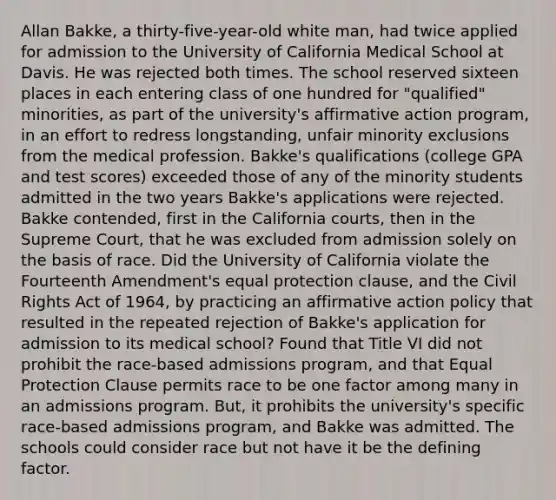 Allan Bakke, a thirty-five-year-old white man, had twice applied for admission to the University of California Medical School at Davis. He was rejected both times. The school reserved sixteen places in each entering class of one hundred for "qualified" minorities, as part of the university's affirmative action program, in an effort to redress longstanding, unfair minority exclusions from the medical profession. Bakke's qualifications (college GPA and test scores) exceeded those of any of the minority students admitted in the two years Bakke's applications were rejected. Bakke contended, first in the California courts, then in the Supreme Court, that he was excluded from admission solely on the basis of race. Did the University of California violate the Fourteenth Amendment's equal protection clause, and the Civil Rights Act of 1964, by practicing an affirmative action policy that resulted in the repeated rejection of Bakke's application for admission to its medical school? Found that Title VI did not prohibit the race-based admissions program, and that Equal Protection Clause permits race to be one factor among many in an admissions program. But, it prohibits the university's specific race-based admissions program, and Bakke was admitted. The schools could consider race but not have it be the defining factor.