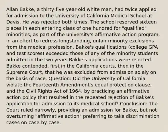 Allan Bakke, a thirty-five-year-old white man, had twice applied for admission to the University of California Medical School at Davis. He was rejected both times. The school reserved sixteen places in each entering class of one hundred for "qualified" minorities, as part of the university's affirmative action program, in an effort to redress longstanding, unfair minority exclusions from the medical profession. Bakke's qualifications (college GPA and test scores) exceeded those of any of the minority students admitted in the two years Bakke's applications were rejected. Bakke contended, first in the California courts, then in the Supreme Court, that he was excluded from admission solely on the basis of race. Question: Did the University of California violate the Fourteenth Amendment's equal protection clause, and the Civil Rights Act of 1964, by practicing an affirmative action policy that resulted in the repeated rejection of Bakke's application for admission to its medical school? Conclusion: The Court ruled narrowly, providing an admission for Bakke, but not overturning "affirmative action" preferring to take discrimination cases on case-by-case.