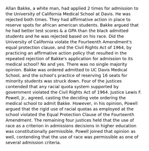 Allan Bakke, a white man, had applied 2 times for admission to the University of California Medical School at Davis. He was rejected both times. They had affirmative action in place to reserve spots for african american students. Bakke argued that he had better test scores & a GPA than the black admitted students and he was rejected based on his race. Did the University of California violate the Fourteenth Amendment's equal protection clause, and the Civil Rights Act of 1964, by practicing an affirmative action policy that resulted in the repeated rejection of Bakke's application for admission to its medical school? No and yes. There was no single majority opinion. Bakke was ordered admitted to UC Davis Medical School, and the school's practice of reserving 16 seats for minority students was struck down. Four of the justices contended that any racial quota system supported by government violated the Civil Rights Act of 1964. Justice Lewis F. Powell, Jr., agreed, casting the deciding vote ordering the medical school to admit Bakke. However, in his opinion, Powell argued that the rigid use of racial quotas as employed at the school violated the Equal Protection Clause of the Fourteenth Amendment. The remaining four justices held that the use of race as a criterion in admissions decisions in higher education was constitutionally permissible. Powell joined that opinion as well, contending that the use of race was permissible as one of several admission criteria.