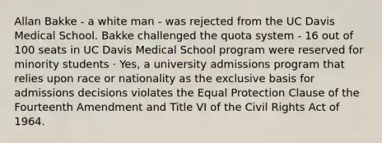 Allan Bakke - a white man - was rejected from the UC Davis Medical School. Bakke challenged the quota system - 16 out of 100 seats in UC Davis Medical School program were reserved for minority students · Yes, a university admissions program that relies upon race or nationality as the exclusive basis for admissions decisions violates the Equal Protection Clause of the Fourteenth Amendment and Title VI of the Civil Rights Act of 1964.