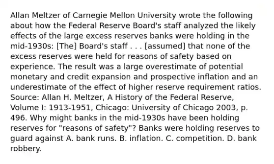 Allan Meltzer of Carnegie Mellon University wrote the following about how the Federal Reserve​ Board's staff analyzed the likely effects of the large excess reserves banks were holding in the​ mid-1930s: ​[The] Board's staff . . .​ [assumed] that none of the excess reserves were held for reasons of safety based on experience. The result was a large overestimate of potential monetary and credit expansion and prospective inflation and an underestimate of the effect of higher reserve requirement ratios. Source​: Allan H.​ Meltzer, A History of the Federal​ Reserve, Volume​ I: ​1913-1951​, ​Chicago: University of Chicago​ 2003, p. 496. Why might banks in the​ mid-1930s have been holding reserves for​ "reasons of​ safety"? Banks were holding reserves to guard against A. bank runs. B. inflation. C. competition. D. bank robbery.