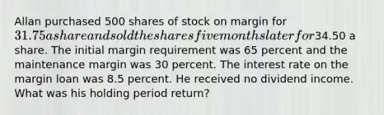 Allan purchased 500 shares of stock on margin for 31.75 a share and sold the shares five months later for34.50 a share. The initial margin requirement was 65 percent and the maintenance margin was 30 percent. The interest rate on the margin loan was 8.5 percent. He received no dividend income. What was his holding period return?