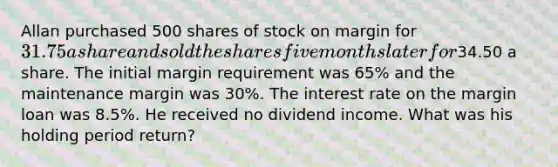 Allan purchased 500 shares of stock on margin for 31.75 a share and sold the shares five months later for34.50 a share. The initial margin requirement was 65% and the maintenance margin was 30%. The interest rate on the margin loan was 8.5%. He received no dividend income. What was his holding period return?