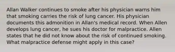 Allan Walker continues to smoke after his physician warns him that smoking carries the risk of lung cancer. His physician documents this admonition in Allan's medical record. When Allen develops lung cancer, he sues his doctor for malpractice. Allen states that he did not know about the risk of continued smoking. What malpractice defense might apply in this case?