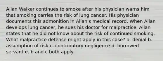 Allan Walker continues to smoke after his physician warns him that smoking carries the risk of lung cancer. His physician documents this admonition in Allan's medical record. When Allan develops lung cancer, he sues his doctor for malpractice. Allan states that he did not know about the risk of continued smoking. What malpractice defense might apply in this case? a. denial b. assumption of risk c. contributory negligence d. borrowed servant e. b and c both apply