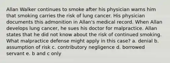 Allan Walker continues to smoke after his physician warns him that smoking carries the risk of lung cancer. His physician documents this admonition in Allan's medical record. When Allan develops lung cancer, he sues his doctor for malpractice. Allan states that he did not know about the risk of continued smoking. What malpractice defense might apply in this case? a. denial b. assumption of risk c. contributory negligence d. borrowed servant e. b and c only