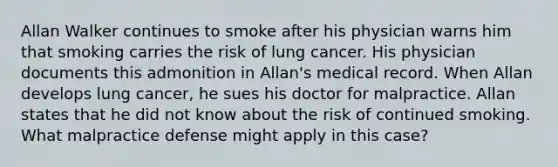 Allan Walker continues to smoke after his physician warns him that smoking carries the risk of lung cancer. His physician documents this admonition in Allan's medical record. When Allan develops lung cancer, he sues his doctor for malpractice. Allan states that he did not know about the risk of continued smoking. What malpractice defense might apply in this case?