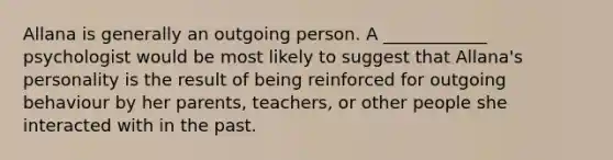 Allana is generally an outgoing person. A ____________ psychologist would be most likely to suggest that Allana's personality is the result of being reinforced for outgoing behaviour by her parents, teachers, or other people she interacted with in the past.