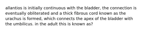 allantios is initially continuous with the bladder, the connection is eventually obliterated and a thick fibrous cord known as the urachus is formed, which connects the apex of the bladder with the umbilicus. in the adult this is known as?