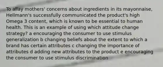 To allay mothers' concerns about ingredients in its mayonnaise, Hellmann's successfully communicated the product's high Omega 3 content, which is known to be essential to human health. This is an example of using which attitude change strategy? a encouraging the consumer to use stimulus generalization b changing beliefs about the extent to which a brand has certain attributes c changing the importance of attributes d adding new attributes to the product e encouraging the consumer to use stimulus discrimination