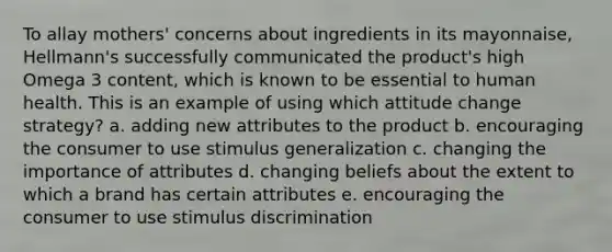 To allay mothers' concerns about ingredients in its mayonnaise, Hellmann's successfully communicated the product's high Omega 3 content, which is known to be essential to human health. This is an example of using which attitude change strategy? a. adding new attributes to the product b. encouraging the consumer to use stimulus generalization c. changing the importance of attributes d. changing beliefs about the extent to which a brand has certain attributes e. encouraging the consumer to use stimulus discrimination