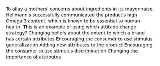 To allay a mothers' concerns about ingredients in its mayonnaise, Hellmann's successfully communicated the product's high Omega 3 content, which is known to be essential to human health. This is an example of using which attitude change strategy? Changing beliefs about the extent to which a brand has certain attributes Encouraging the consumer to use stimulus generalization Adding new attributes to the product Encouraging the consumer to use stimulus discrimination Changing the importance of attributes