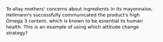 To allay mothers' concerns about ingredients in its mayonnaise, Hellmann's successfully communicated the product's high Omega 3 content, which is known to be essential to human health. This is an example of using which attitude change strategy?