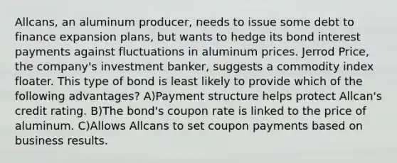 Allcans, an aluminum producer, needs to issue some debt to finance expansion plans, but wants to hedge its bond interest payments against fluctuations in aluminum prices. Jerrod Price, the company's investment banker, suggests a commodity index floater. This type of bond is least likely to provide which of the following advantages? A)Payment structure helps protect Allcan's credit rating. B)The bond's coupon rate is linked to the price of aluminum. C)Allows Allcans to set coupon payments based on business results.