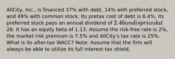 ​AllCity, Inc., is financed 37% with​ debt, 14% with preferred​ stock, and 49% with common stock. Its pretax cost of debt is 6.4%​, its preferred stock pays an annual dividend of 2.46 and is priced at28. It has an equity beta of 1.13. Assume the​ risk-free rate is 2%​, the market risk premium is 7.5% and​ AllCity's tax rate is 25%. What is its​ after-tax WACC? ​Note: Assume that the firm will always be able to utilize its full interest tax shield.