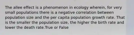 The allee effect is a phenomenon in ecology wherein, for very small populations there is a negative correlation between population size and the per capita population growth rate. That is the smaller the population size, the higher the birth rate and lower the death rate.True or False