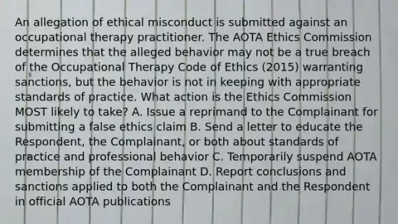 An allegation of ethical misconduct is submitted against an occupational therapy practitioner. The AOTA Ethics Commission determines that the alleged behavior may not be a true breach of the Occupational Therapy Code of Ethics (2015) warranting sanctions, but the behavior is not in keeping with appropriate standards of practice. What action is the Ethics Commission MOST likely to take? A. Issue a reprimand to the Complainant for submitting a false ethics claim B. Send a letter to educate the Respondent, the Complainant, or both about standards of practice and professional behavior C. Temporarily suspend AOTA membership of the Complainant D. Report conclusions and sanctions applied to both the Complainant and the Respondent in official AOTA publications