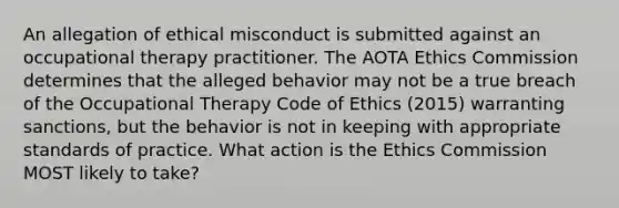 An allegation of ethical misconduct is submitted against an occupational therapy practitioner. The AOTA Ethics Commission determines that the alleged behavior may not be a true breach of the Occupational Therapy Code of Ethics (2015) warranting sanctions, but the behavior is not in keeping with appropriate standards of practice. What action is the Ethics Commission MOST likely to take?