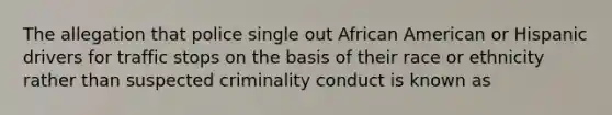 The allegation that police single out African American or Hispanic drivers for traffic stops on the basis of their race or ethnicity rather than suspected criminality conduct is known as